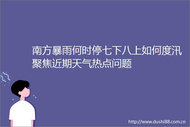 南方暴雨何时停七下八上如何度汛聚焦近期天气热点问题