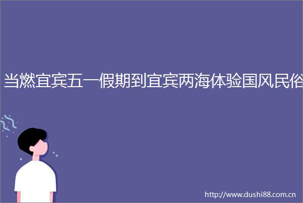 当燃宜宾五一假期到宜宾两海体验国风民俗