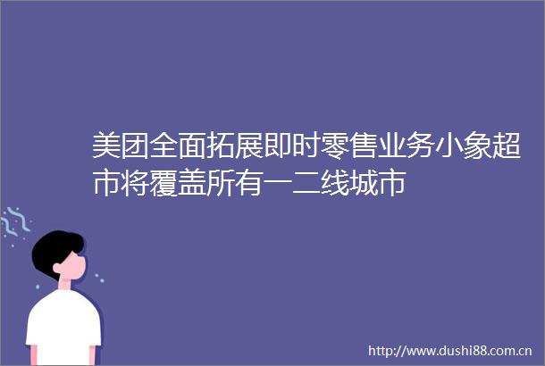 美团全面拓展即时零售业务小象超市将覆盖所有一二线城市