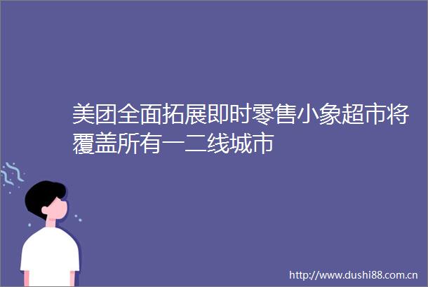 美团全面拓展即时零售小象超市将覆盖所有一二线城市