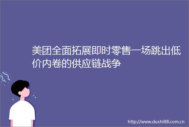 美团全面拓展即时零售一场跳出低价内卷的供应链战争