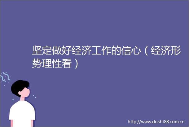 坚定做好经济工作的信心（经济形势理性看）