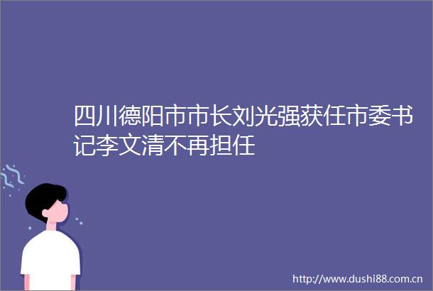 四川德阳市市长刘光强获任市委书记李文清不再担任