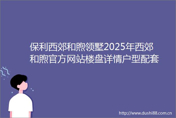 保利西郊和煦领墅2025年西郊和煦官方网站楼盘详情户型配套