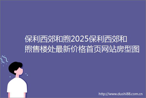 保利西郊和煦2025保利西郊和煦售楼处最新价格首页网站房型图容积率小区配套