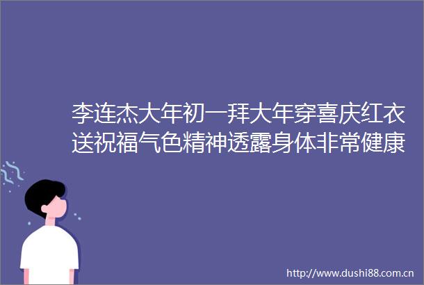 李连杰大年初一拜大年穿喜庆红衣送祝福气色精神透露身体非常健康