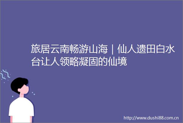 旅居云南畅游山海｜仙人遗田白水台让人领略凝固的仙境