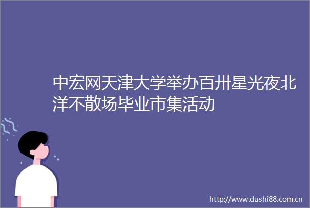 中宏网天津大学举办百卅星光夜北洋不散场毕业市集活动