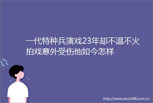 一代特种兵演戏23年却不温不火拍戏意外受伤他如今怎样