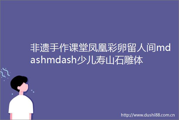 非遗手作课堂凤凰彩卵留人间mdashmdash少儿寿山石雕体验课招生啦