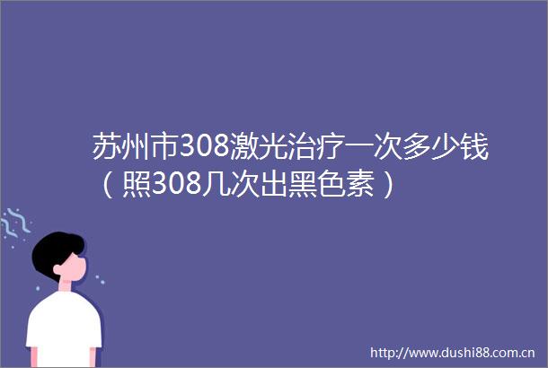 苏州市308激光治疗一次多少钱（照308几次出黑色素）
