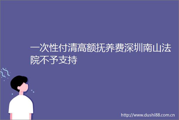 一次性付清高额抚养费深圳南山不予支持