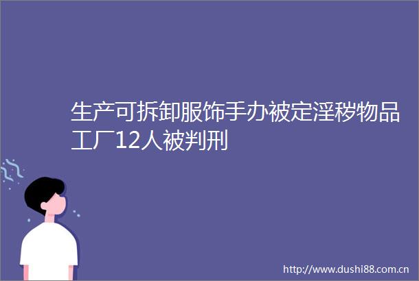 生产可拆卸服饰手办被定淫秽物品工厂12人被判刑