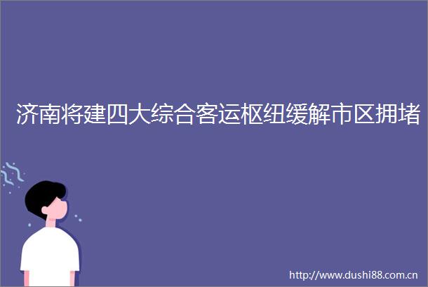 济南将建四大综合客运枢纽缓解市区拥堵