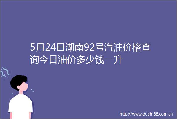 5月24日湖南92号汽油价格查询今日油价多少钱一升