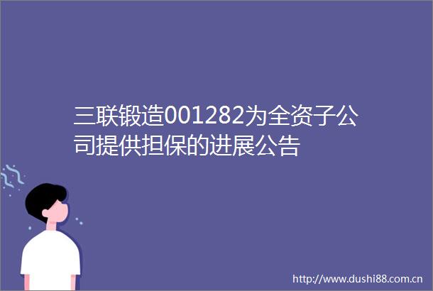 三联锻造001282为全资子公司提供担保的进展公告