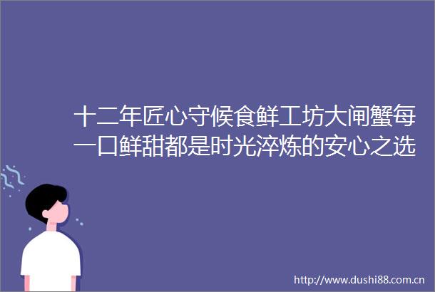 十二年匠心守候食鲜工坊大闸蟹每一口鲜甜都是时光淬炼的安心之选