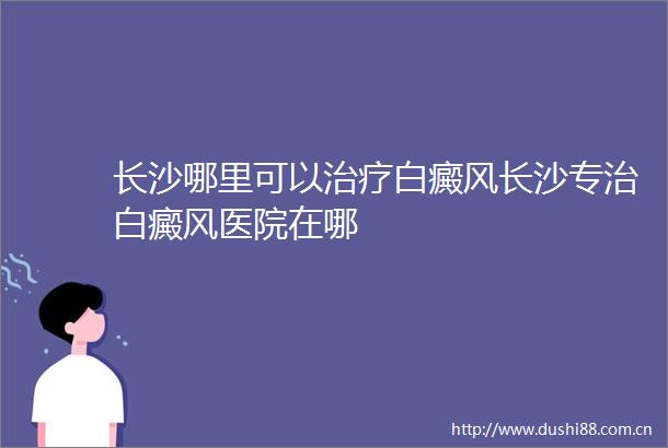 长沙哪里可以治疗白癜风长沙专治白癜风医院在哪