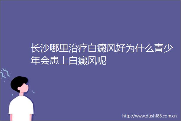 长沙哪里治疗白癜风好为什么青少年会患上白癜风呢