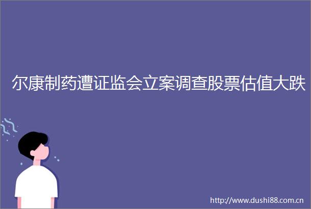 尔康制药遭证监会调查股票估值大跌