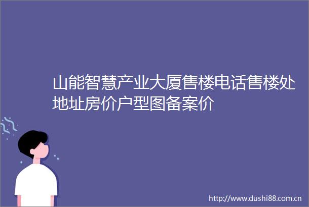 山能智慧产业大厦售楼电话售楼处地址房价户型图备案价