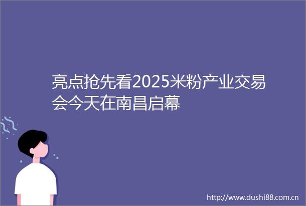 亮点抢先看2025米粉产业交易会今天在南昌启幕