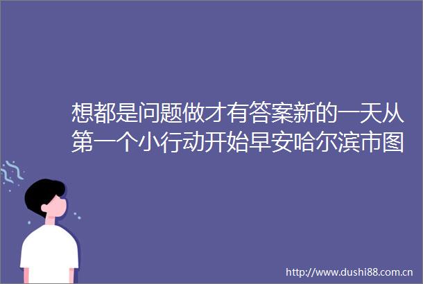 想都是问题做才有答案新的一天从第一个小行动开始早安哈尔滨市图书馆