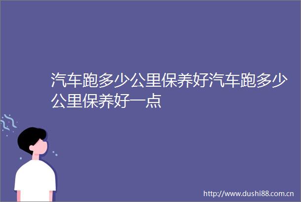 汽车跑多少公里保养好汽车跑多少公里保养好一点