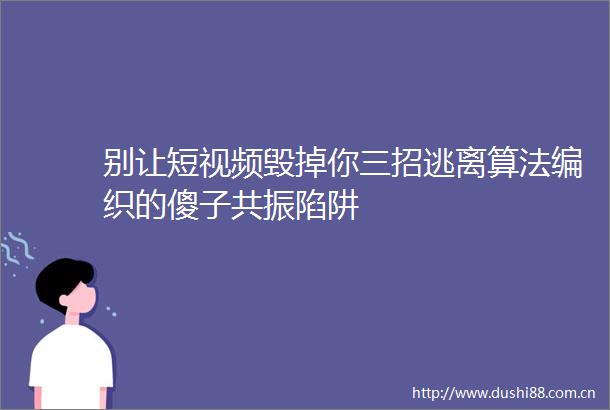 别让短视频毁掉你三招逃离算法编织的傻子共振陷阱
