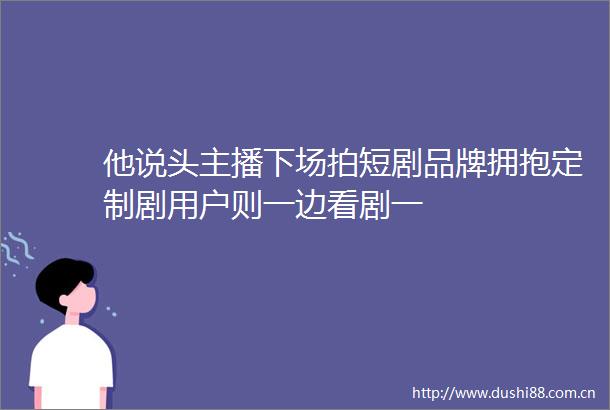 他说头主播下场拍短剧品牌拥抱定制剧用户则一边看剧一