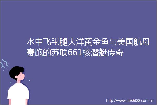 水中飞毛腿大洋黄金鱼与美国航母赛跑的苏联661核潜艇传奇