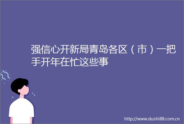 强信心开新局青岛各区（市）一把手开年在忙这些事