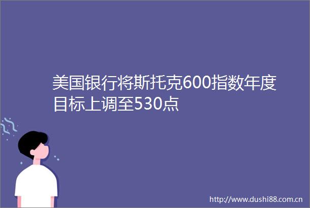 美国银行将斯托克600指数年度目标上调至530点