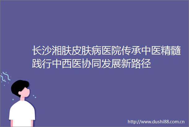 长沙湘肤皮肤病医院传承中医精髓践行中西医协同发展新路径