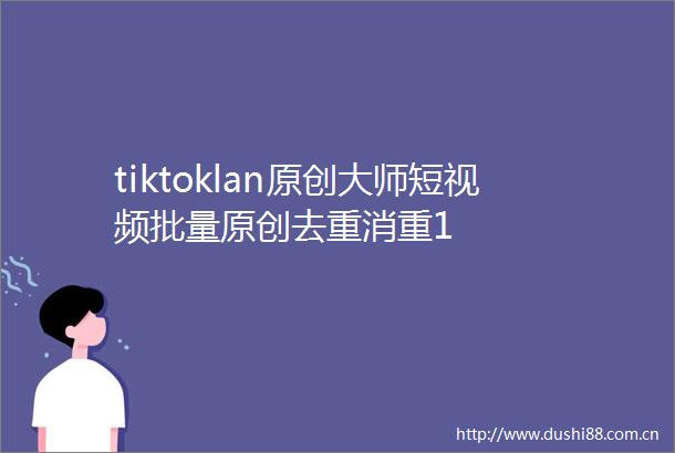 tiktoklan原创大师短视频批量原创去重消重1