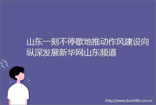 山东一刻不停歇地推动作风建设向纵深发展新华网山东频道