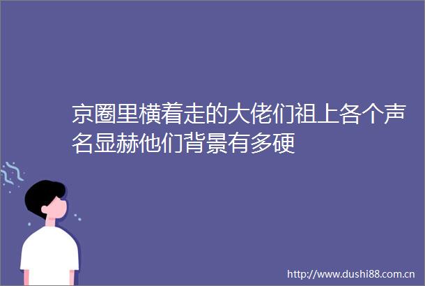 京圈里横着走的大佬们祖上各个声名显赫他们背景有多硬