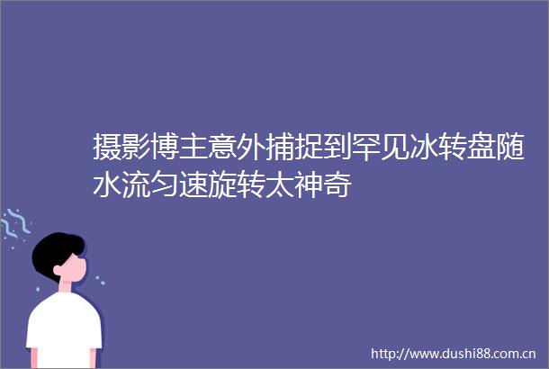 摄影博主意外捕捉到罕见冰转盘随水流匀速旋转太神奇
