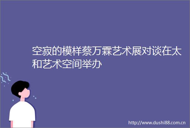 空寂的模样蔡万霖艺术展对谈在太和艺术空间举办