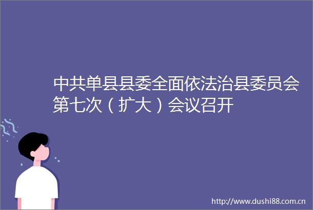 单县县委全面依法治县委员会第七次（扩大）会议召开