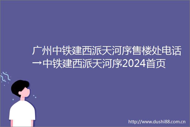 广州中铁建西派天河序售楼处电话→中铁建西派天河序2024首页网站→售楼处电话→24小时热线电话