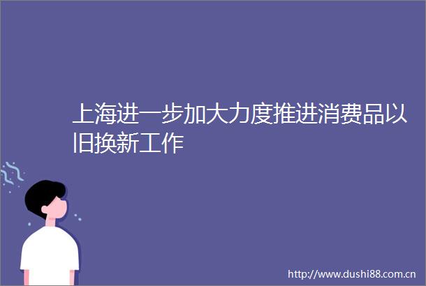 上海进一步加大力度推进消费品以旧换新工作