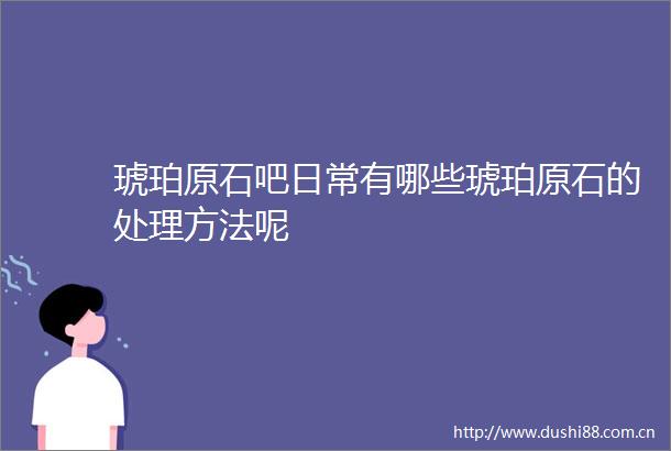 琥珀原石吧日常有哪些琥珀原石的处理方法呢