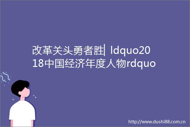 改革关头勇者胜▏ldquo2018经济年度人物rdquo网络评选正式启动