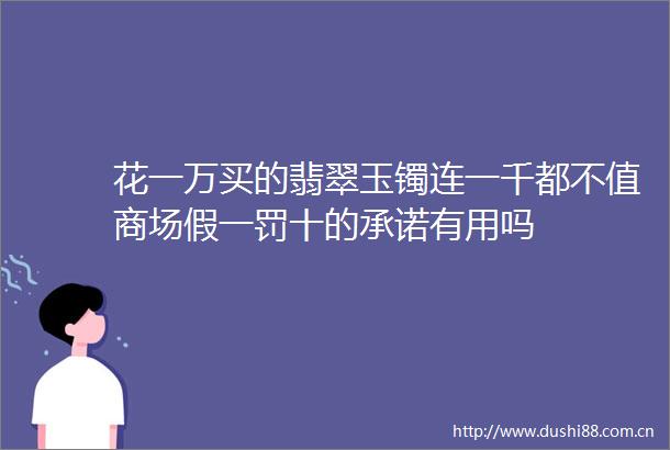 花一万买的翡翠玉镯连一千都不值商场假一罚十的承诺有用吗
