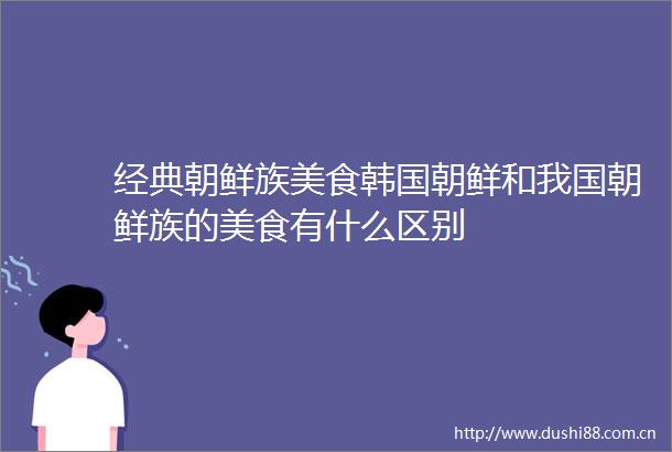 经典朝鲜族美食韩国朝鲜和我国朝鲜族的美食有什么区别