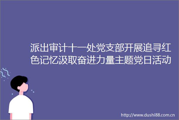 派出审计十一处党支部开展追寻红色记忆汲取奋进力量主题党日活动