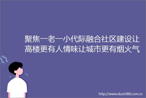 聚焦一老一小代际融合社区建设让高楼更有人情味让城市更有烟火气
