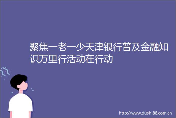 聚焦一老一少天津银行普及金融知识万里行活动在行动