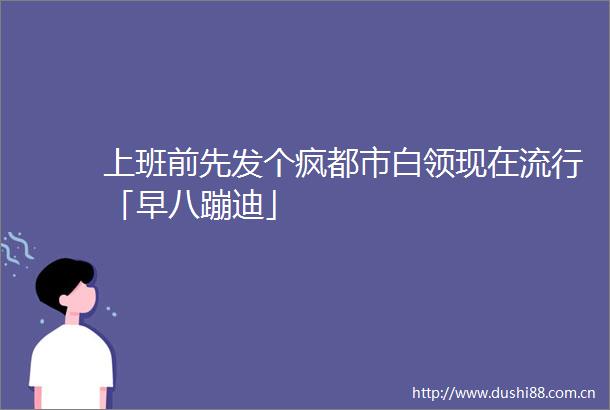 上班前先发个疯都市白领现在流行「早八蹦迪」
